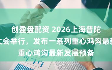 创盈盘配资 2026上海普陀投资促进大会举行，发布一系列重心鸿沟最新发展预备