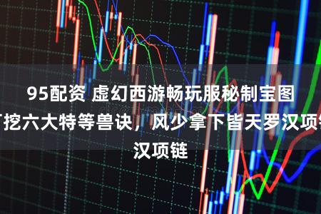 95配资 虚幻西游畅玩服秘制宝图可挖六大特等兽诀，风少拿下皆天罗汉项链