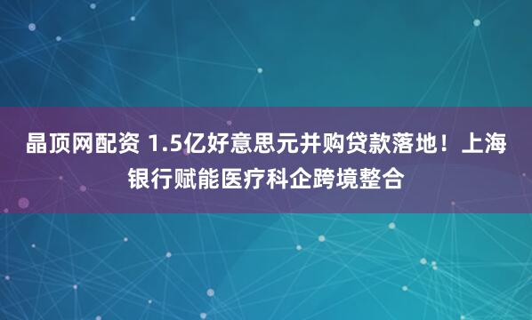 晶顶网配资 1.5亿好意思元并购贷款落地！上海银行赋能医疗科企跨境整合