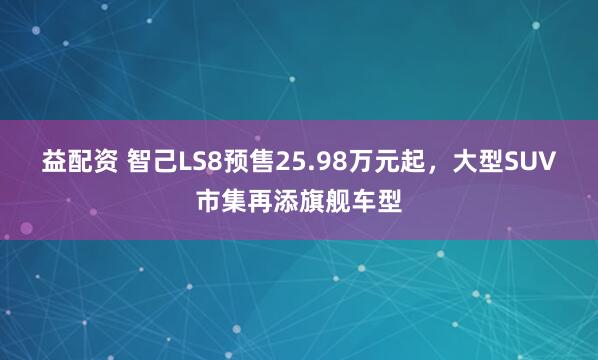 益配资 智己LS8预售25.98万元起，大型SUV市集再添旗舰车型