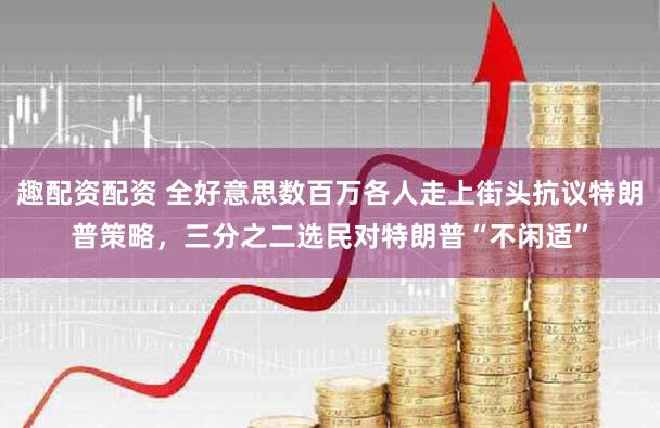 趣配资配资 全好意思数百万各人走上街头抗议特朗普策略,三分之二选民对特朗普“不闲适”