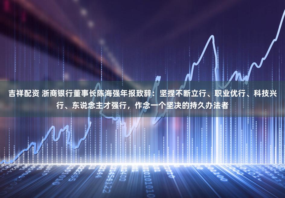 吉祥配资 浙商银行董事长陈海强年报致辞：坚捏不断立行、职业优行、科技兴行、东说念主才强行，作念一个坚决的持久办法者