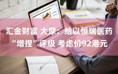 汇金财富 大摩:给以恒瑞医药“增捏”评级 考虑价92港元