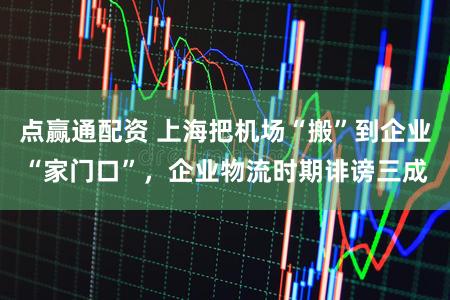 点赢通配资 上海把机场“搬”到企业“家门口”，企业物流时期诽谤三成