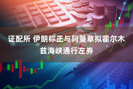 证配所 伊朗称正与阿曼草拟霍尔木兹海峡通行左券