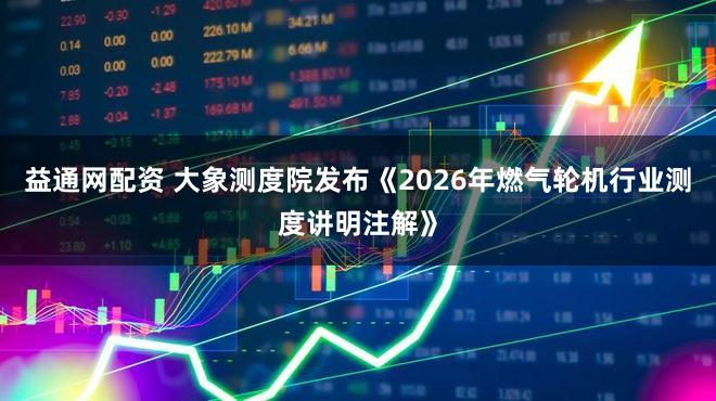 益通网配资 大象测度院发布《2026年燃气轮机行业测度讲明注解》