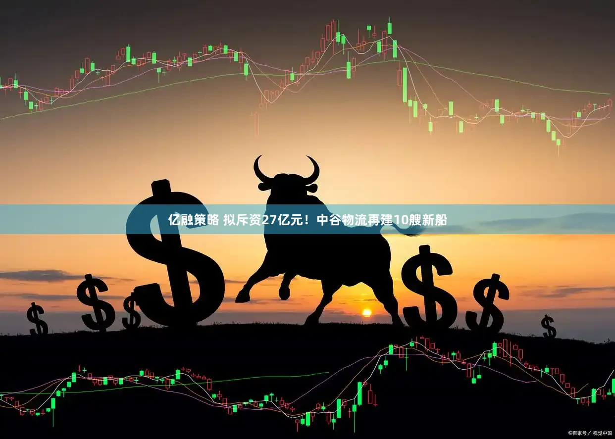亿融策略 拟斥资27亿元！中谷物流再建10艘新船