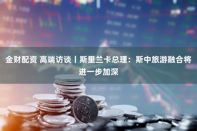 金财配资 高端访谈丨斯里兰卡总理：斯中旅游融合将进一步加深