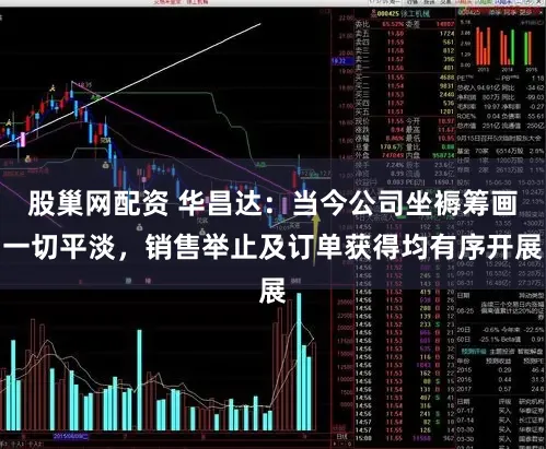 股巢网配资 华昌达：当今公司坐褥筹画一切平淡，销售举止及订单获得均有序开展