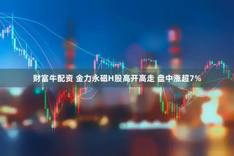 财富牛配资 金力永磁H股高开高走 盘中涨超7%