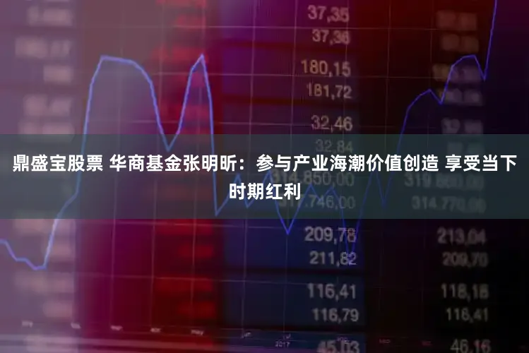 鼎盛宝股票 华商基金张明昕:参与产业海潮价值创造 享受当下时期红利