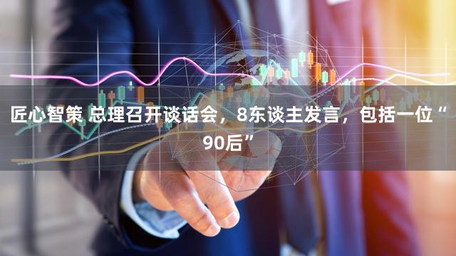 匠心智策 总理召开谈话会,8东谈主发言,包括一位“90后”