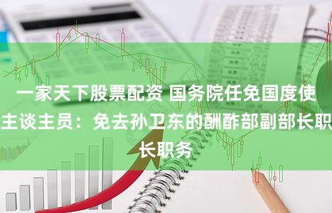 一家天下股票配资 国务院任免国度使命主谈主员：免去孙卫东的酬酢部副部长职务