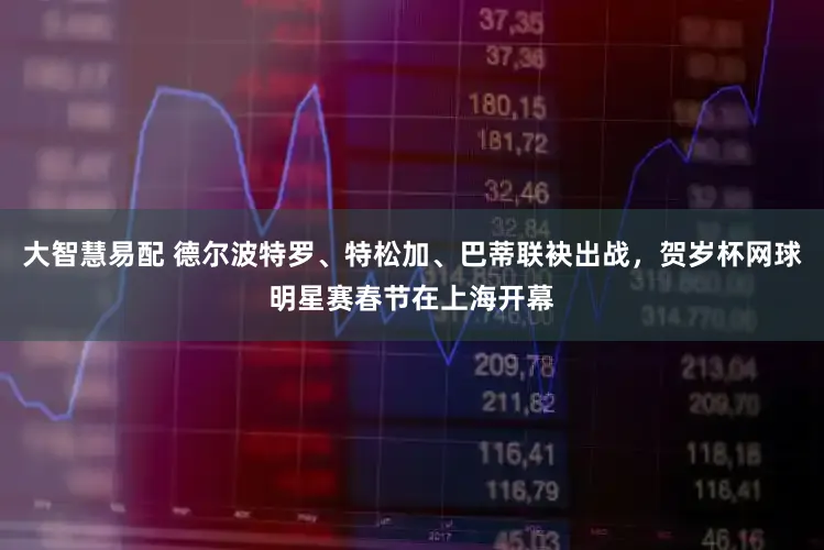 大智慧易配 德尔波特罗、特松加、巴蒂联袂出战,贺岁杯网球明星赛春节在上海开幕