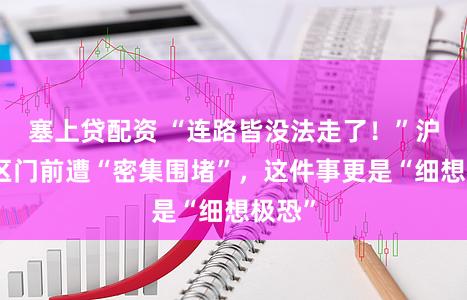 塞上贷配资 “连路皆没法走了！”沪上小区门前遭“密集围堵”，这件事更是“细想极恐”