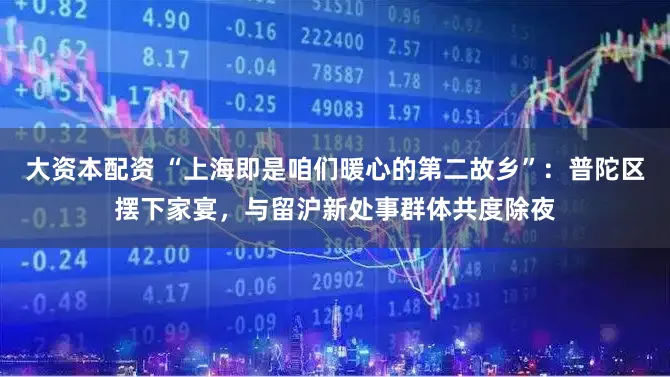 大资本配资 “上海即是咱们暖心的第二故乡”：普陀区摆下家宴，与留沪新处事群体共度除夜