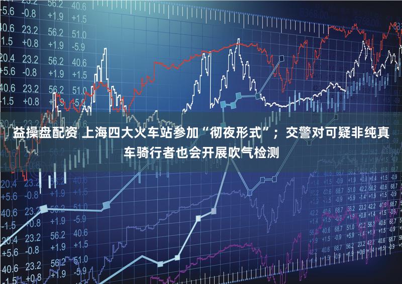 益操盘配资 上海四大火车站参加“彻夜形式”；交警对可疑非纯真车骑行者也会开展吹气检测