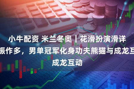 小牛配资 米兰冬奥｜花滑扮演滑详细振作多，男单冠军化身功夫熊猫与成龙互动