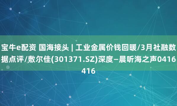 宝牛e配资 国海接头 | 工业金属价钱回暖/3月社融数据点评/敷尔佳(301371.SZ)深度—晨听海之声0416
