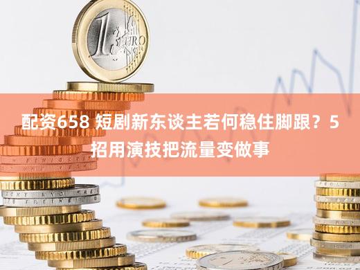 配资658 短剧新东谈主若何稳住脚跟？5招用演技把流量变做事
