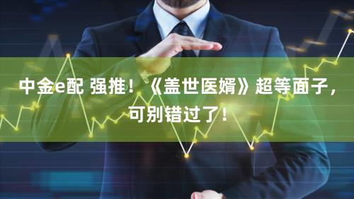 中金e配 强推！《盖世医婿》超等面子，可别错过了！