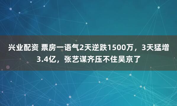 兴业配资 票房一语气2天逆跌1500万，3天猛增3.4亿，张艺谋齐压不住吴京了