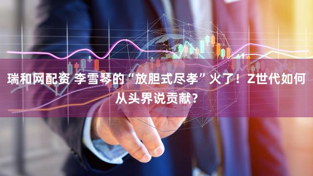 瑞和网配资 李雪琴的“放胆式尽孝”火了！Z世代如何从头界说贡献？