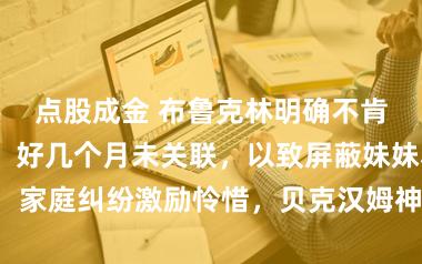 点股成金 布鲁克林明确不肯与父母交谈，好几个月未关联，以致屏蔽妹妹小7，家庭纠纷激励怜惜，贝克汉姆神情窘迫初次公开出面