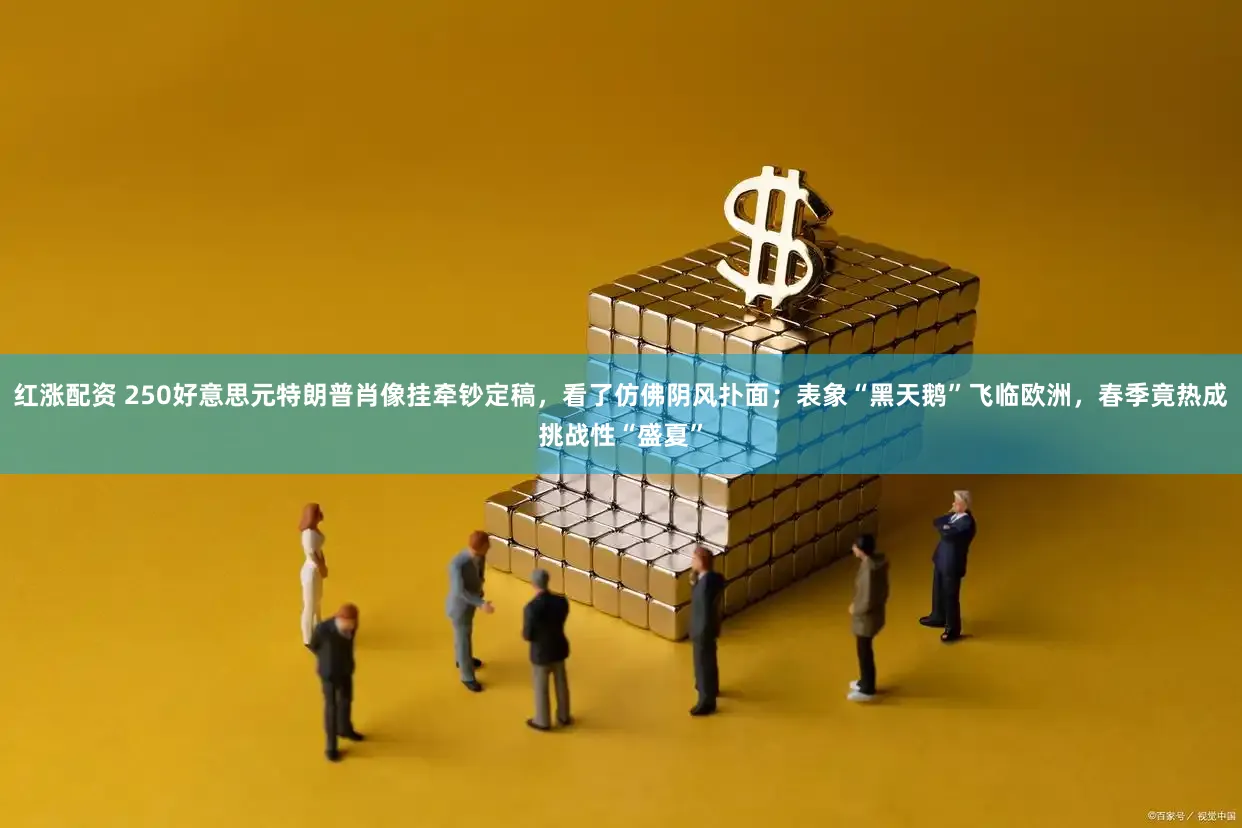 红涨配资 250好意思元特朗普肖像挂牵钞定稿，看了仿佛阴风扑面；表象“黑天鹅”飞临欧洲，春季竟热成挑战性“盛夏”