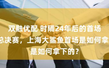 双融优配 时隔24年后的首场CBA总决赛，上海大鲨鱼首场是如何拿下的？