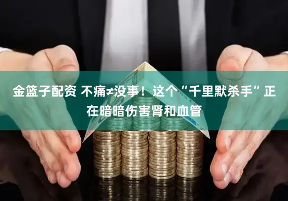 金篮子配资 不痛≠没事！这个“千里默杀手”正在暗暗伤害肾和血管