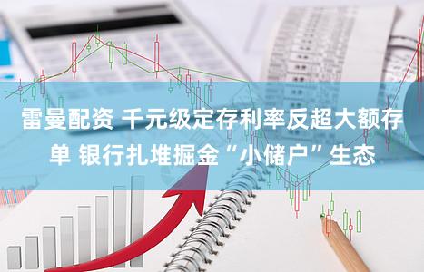 雷曼配资 千元级定存利率反超大额存单 银行扎堆掘金“小储户”生态