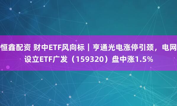 恒鑫配资 财中ETF风向标｜亨通光电涨停引颈，电网设立ETF广发（159320）盘中涨1.5%