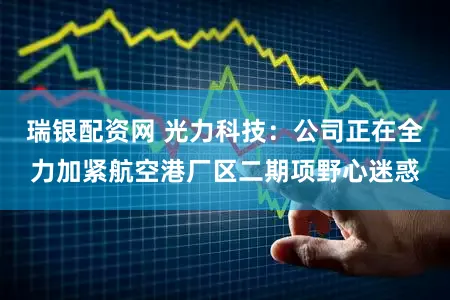 瑞银配资网 光力科技：公司正在全力加紧航空港厂区二期项野心迷惑