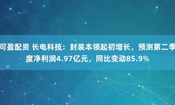 可盈配资 长电科技:封装本领起初增长,预测第二季度净利润4.97亿元,同比变动85.9%